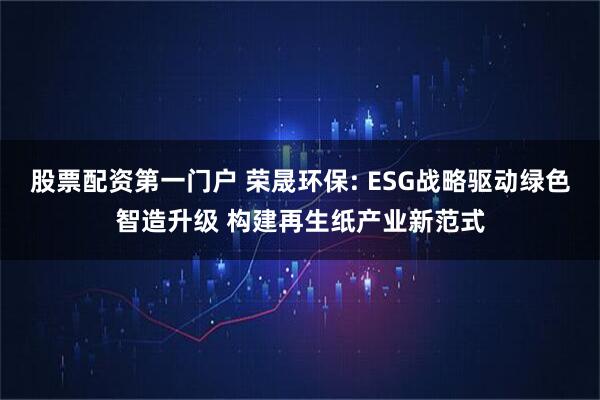 股票配资第一门户 荣晟环保: ESG战略驱动绿色智造升级 构建再生纸产业新范式