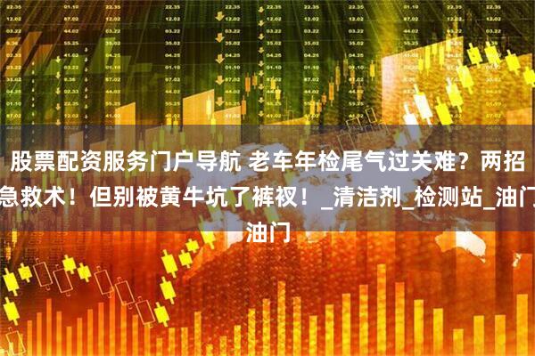 股票配资服务门户导航 老车年检尾气过关难？两招急救术！但别被黄牛坑了裤衩！_清洁剂_检测站_油门