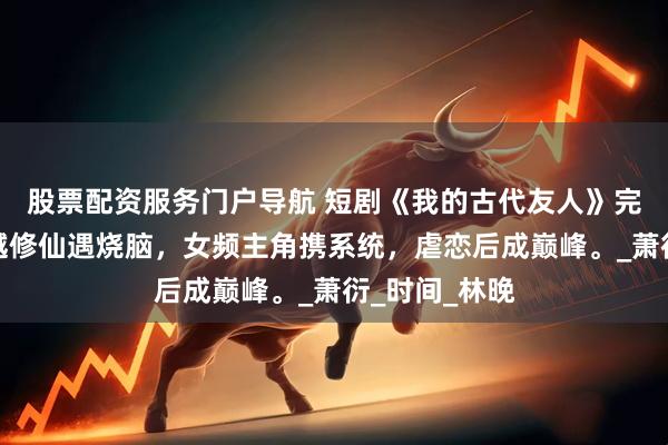 股票配资服务门户导航 短剧《我的古代友人》完整全集：穿越修仙遇烧脑，女频主角携系统，虐恋后成巅峰。_萧衍_时间_林晚