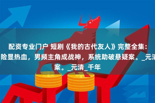 配资专业门户 短剧《我的古代友人》完整全集：科幻冒险显热血，男频主角成战神，系统助破悬疑案。_元清_千年