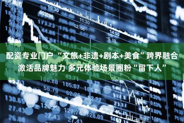 配资专业门户 “文旅+非遗+剧本+美食”跨界融合激活品牌魅力 多元体验场景圈粉“留下人”