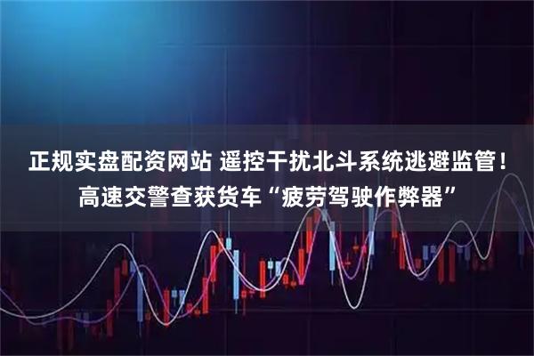 正规实盘配资网站 遥控干扰北斗系统逃避监管！高速交警查获货车“疲劳驾驶作弊器”