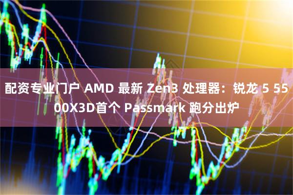 配资专业门户 AMD 最新 Zen3 处理器：锐龙 5 5500X3D首个 Passmark 跑分出炉