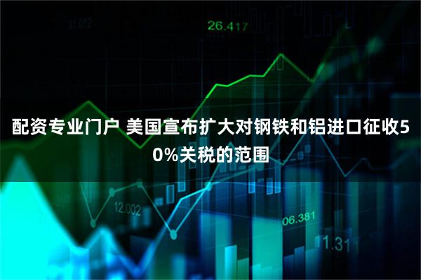 配资专业门户 美国宣布扩大对钢铁和铝进口征收50%关税的范围