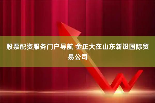 股票配资服务门户导航 金正大在山东新设国际贸易公司