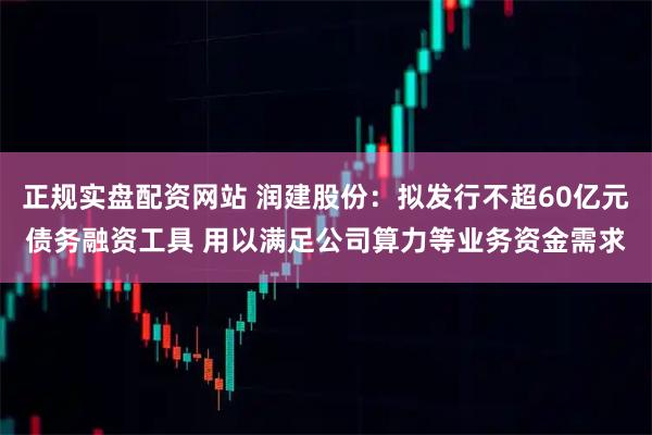 正规实盘配资网站 润建股份：拟发行不超60亿元债务融资工具 用以满足公司算力等业务资金需求