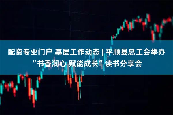 配资专业门户 基层工作动态 | 平顺县总工会举办“书香润心 赋能成长”读书分享会